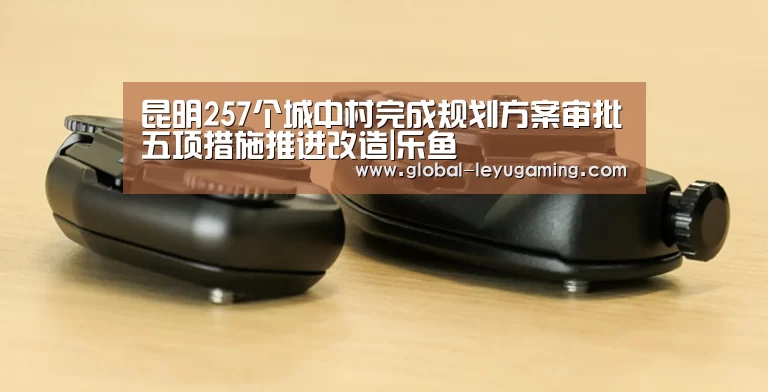 昆明257个城中村完成规划方案审批五项措施推进改造|乐鱼(图1) 乐鱼官方网站下载