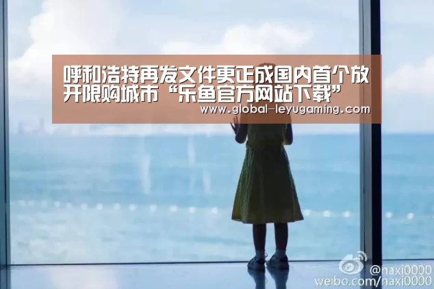 呼和浩特再发文件更正成国内首个放开限购城市“乐鱼官方网站下载”(图1) 呼和浩特再发文件更正成国内首个放开限购城市“乐鱼官方网站下载”(图1)