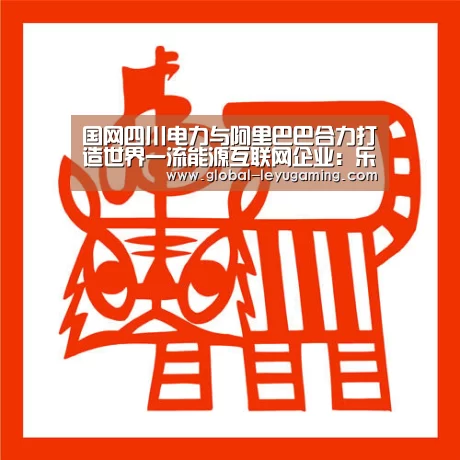 国网四川电力与阿里巴巴合力打造世界一流能源互联网企业:乐鱼体育(图1) 乐鱼体育