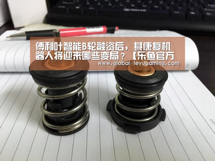 傅利叶智能B轮融资后,其康复机器人将迎来哪些变局?【乐鱼官方网站下载】(图4) 乐鱼