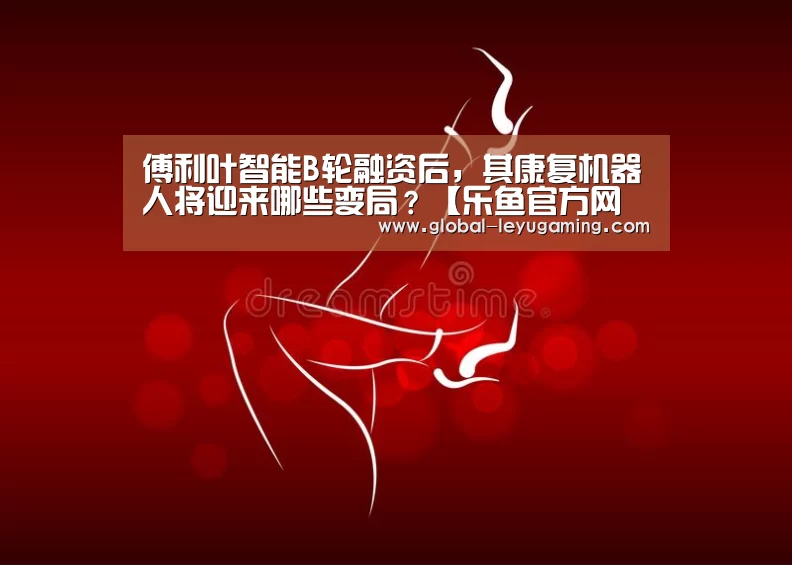 傅利叶智能B轮融资后,其康复机器人将迎来哪些变局?【乐鱼官方网站下载】(图1) 乐鱼