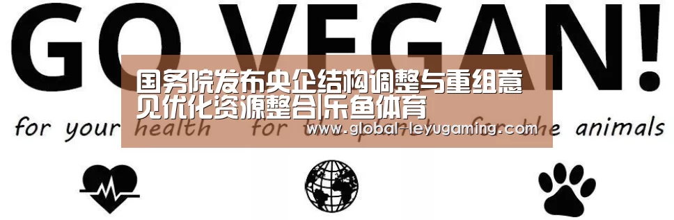国务院发布央企结构调整与重组意见优化资源整合|乐鱼体育(图1) 乐鱼官方网站下载