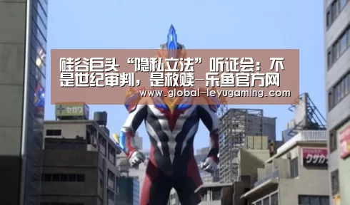 硅谷巨头“隐私立法”听证会:不是世纪审判,是救赎-乐鱼官方网站下载(图2) 乐鱼
